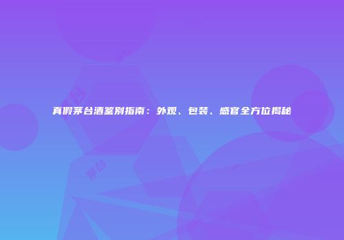 真假茅台酒鉴别指南：外观、包装、感官全方位揭秘