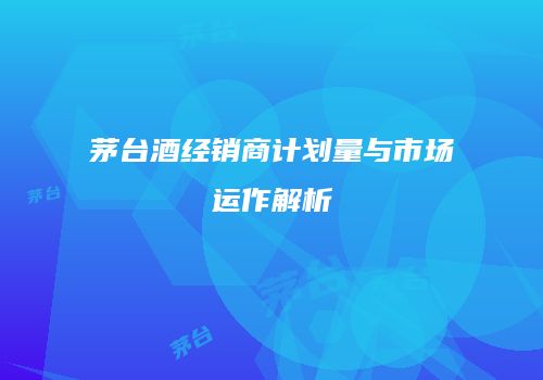茅台酒经销商计划量与市场运作解析