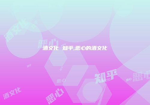 酒文化 知乎,恶心的酒文化
