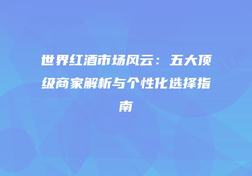 世界红酒市场风云：五大顶级商家解析与个性化选择指南