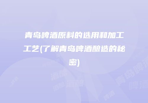 青岛啤酒原料的选用和加工工艺(了解青岛啤酒酿造的秘密)