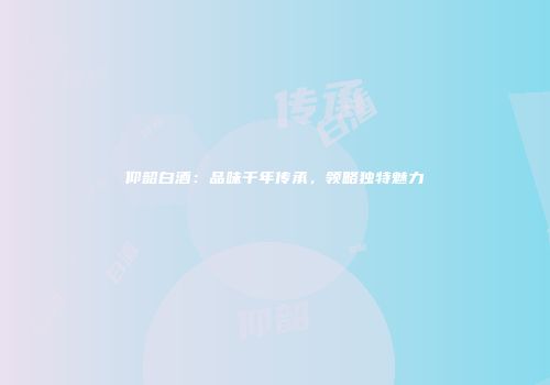 仰韶白酒：品味千年传承，领略独特魅力