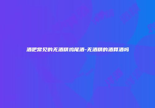 酒吧常见的无酒精鸡尾酒-无酒精的酒算酒吗