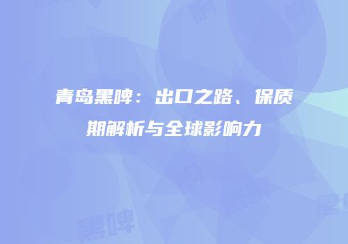 青岛黑啤：出口之路、保质期解析与全球影响力