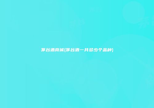 茅台酒商城(茅台酒一共多少个品种)