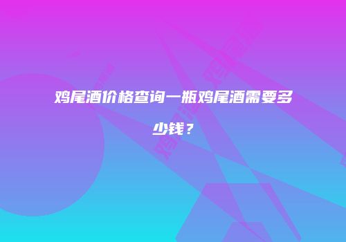 鸡尾酒价格查询一瓶鸡尾酒需要多少钱？