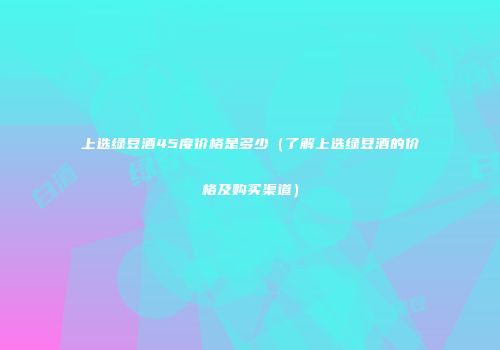 上选绿豆酒45度价格是多少（了解上选绿豆酒的价格及购买渠道）