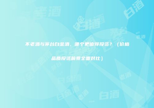 不老酒与茅台白金酒，哪个更值得投资？（价格品质投资前景全面对比）