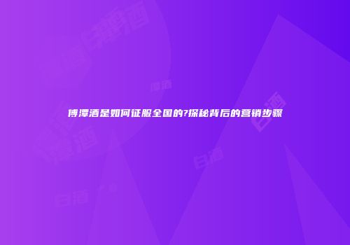 傅潭酒是如何征服全国的?探秘背后的营销步骤