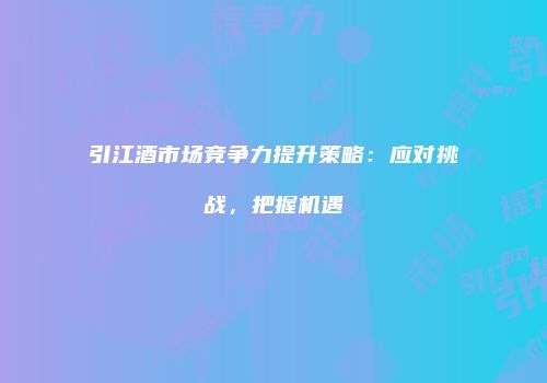 引江酒市场竞争力提升策略：应对挑战，把握机遇