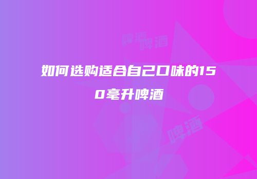 如何选购适合自己口味的150毫升啤酒