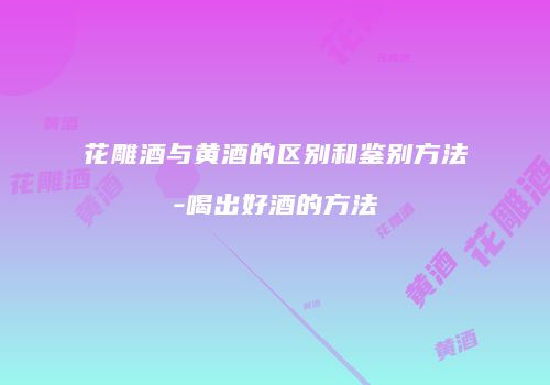 花雕酒与黄酒的区别和鉴别方法-喝出好酒的方法