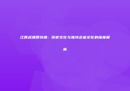 江西名酒四特酒：历史文化与独特企业文化的深度解析