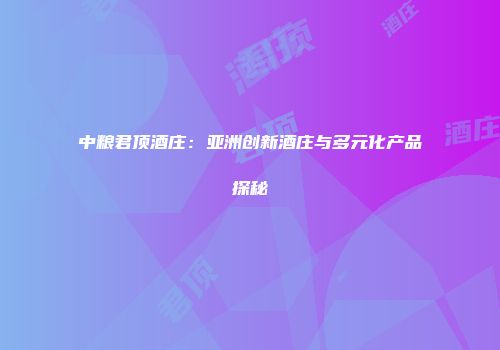 中粮君顶酒庄：亚洲创新酒庄与多元化产品探秘