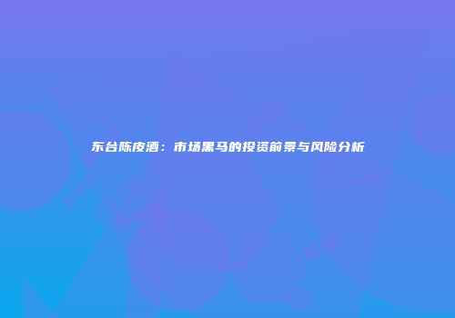 东台陈皮酒：市场黑马的投资前景与风险分析