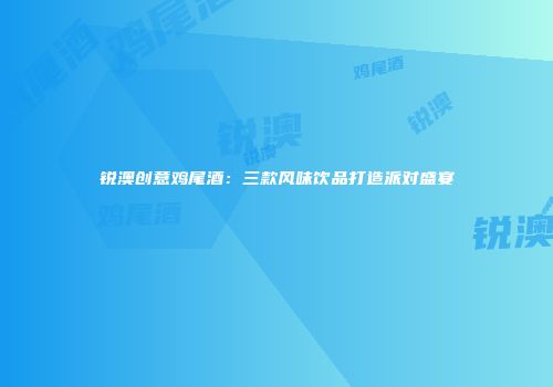 锐澳创意鸡尾酒：三款风味饮品打造派对盛宴