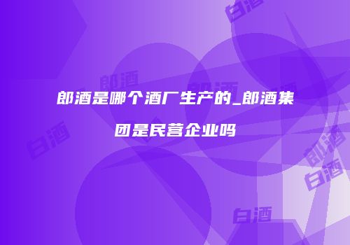 郎酒是哪个酒厂生产的_郎酒集团是民营企业吗