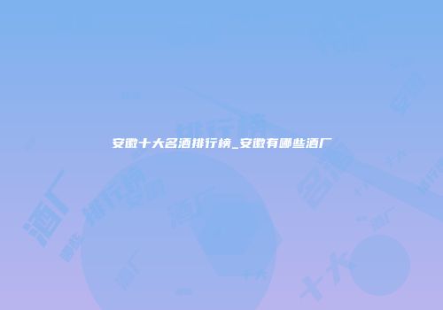 安徽十大名酒排行榜_安徽有哪些酒厂