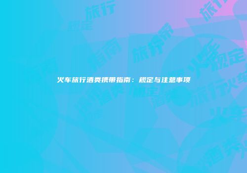 火车旅行酒类携带指南：规定与注意事项