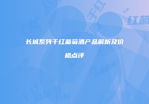 长城系列干红葡萄酒产品解析及价格点评