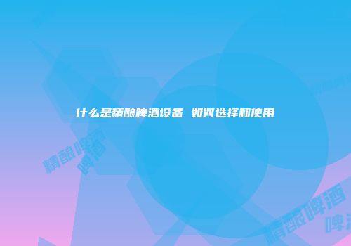 什么是精酿啤酒设备 如何选择和使用