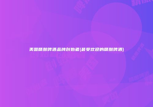 美国精酿啤酒品牌创始者(最受欢迎的精酿啤酒)