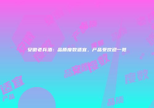 安徽老兵酒：品质度数适宜，产品受欢迎一览