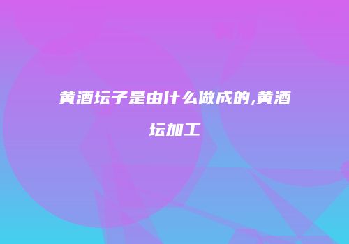 黄酒坛子是由什么做成的,黄酒坛加工