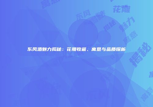 东风酒魅力揭秘：花雕收藏、寓意与品质探析
