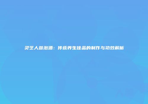 灵芝人参泡酒：传统养生佳品的制作与功效解析