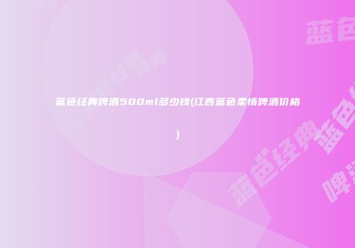 蓝色经典啤酒500ml多少钱(江西蓝色柔情啤酒价格)