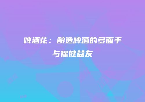 啤酒花：酿造啤酒的多面手与保健益友