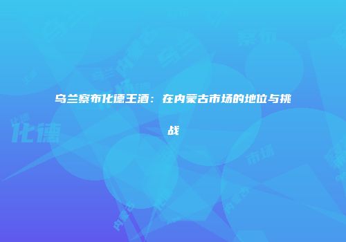 乌兰察布化德王酒：在内蒙古市场的地位与挑战