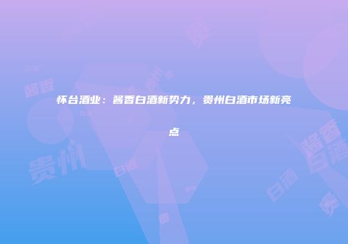 怀台酒业：酱香白酒新势力，贵州白酒市场新亮点