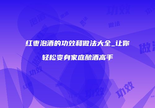 红枣泡酒的功效和做法大全_让你轻松变身家庭酿酒高手