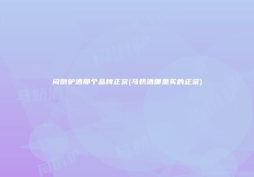 闷倒驴酒那个品牌正宗(马奶酒哪里买的正宗)