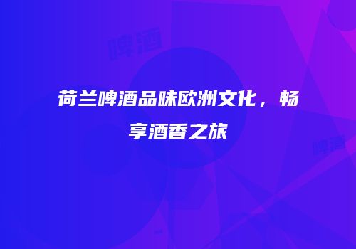 荷兰啤酒品味欧洲文化，畅享酒香之旅