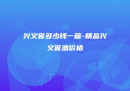 兴义窖多少钱一箱-精品兴义窖酒价格