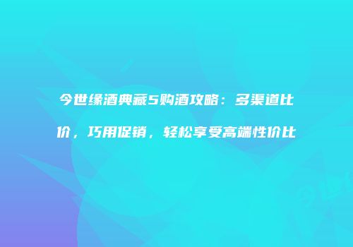 今世缘酒典藏5购酒攻略：多渠道比价，巧用促销，轻松享受高端性价比