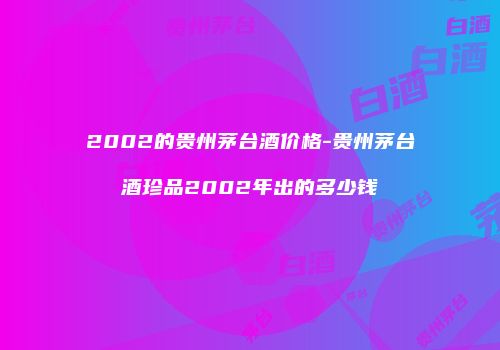 2002的贵州茅台酒价格-贵州茅台酒珍品2002年出的多少钱