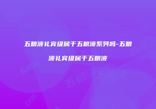 五粮液礼宾级属于五粮液系列吗-五粮液礼宾级属于五粮液