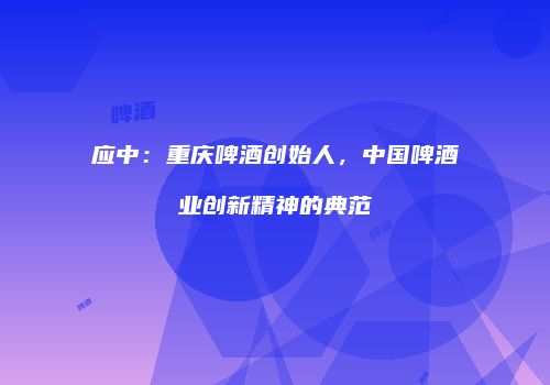 应中：重庆啤酒创始人，中国啤酒业创新精神的典范
