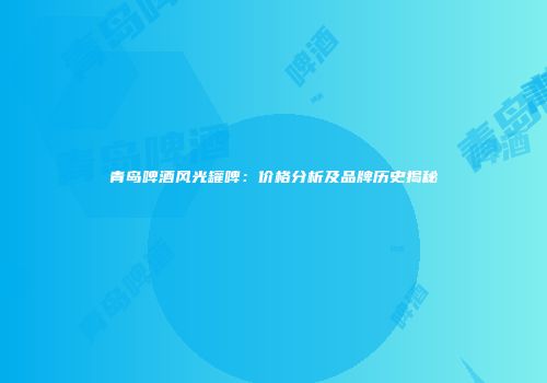青岛啤酒风光罐啤：价格分析及品牌历史揭秘