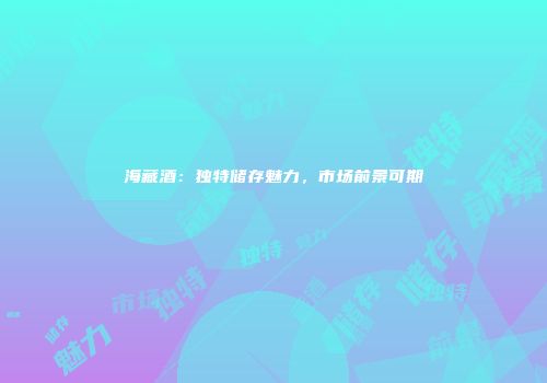 海藏酒：独特储存魅力，市场前景可期