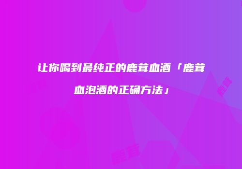让你喝到最纯正的鹿茸血酒「鹿茸血泡酒的正确方法」