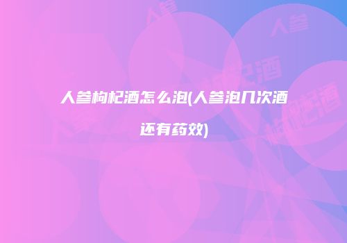 人参枸杞酒怎么泡(人参泡几次酒还有药效)