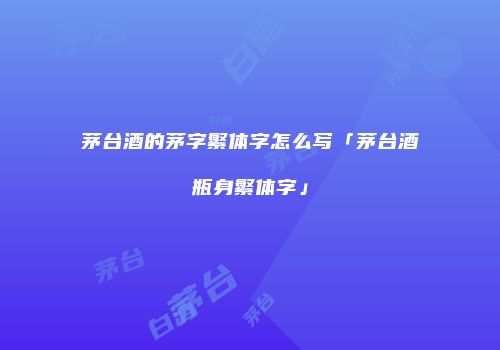 茅台酒的茅字繁体字怎么写「茅台酒瓶身繁体字」