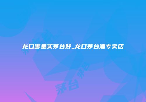 龙口哪里买茅台好_龙口茅台酒专卖店