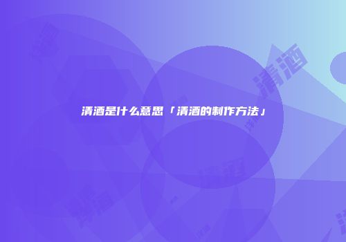 清酒是什么意思「清酒的制作方法」