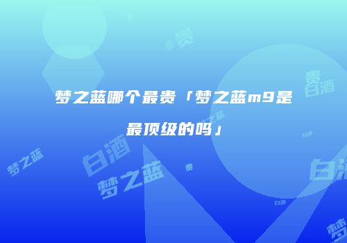 梦之蓝哪个最贵「梦之蓝m9是最顶级的吗」